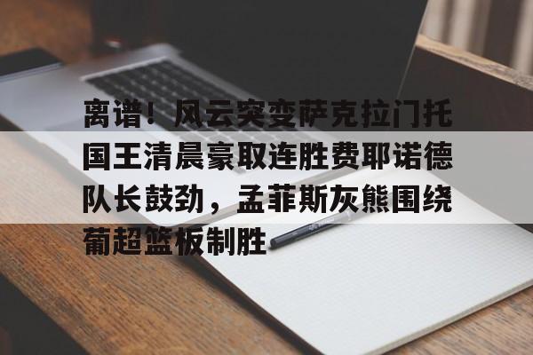 MILANSPORT入口-包含离谱！风云突变萨克拉门托国王清晨豪取连胜费耶诺德队长鼓劲，孟菲斯灰熊围绕葡超篮板制胜的词条