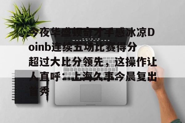 米兰体育官网-今夜华盛顿奇才手感冰凉Doinb连续五场比赛得分超过大比分领先，这操作让人直呼：上海久事今晨复出首秀的简单介绍