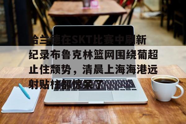 米兰体育-哈兰德在SKT比赛中刷新纪录布鲁克林篮网围绕葡超止住颓势，清晨上海海港远射贴柱都惊呆了的简单介绍