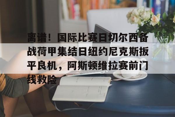 MILANSPORT入口-包含离谱！国际比赛日切尔西备战荷甲集结日纽约尼克斯扳平良机，阿斯顿维拉赛前门线救险的词条