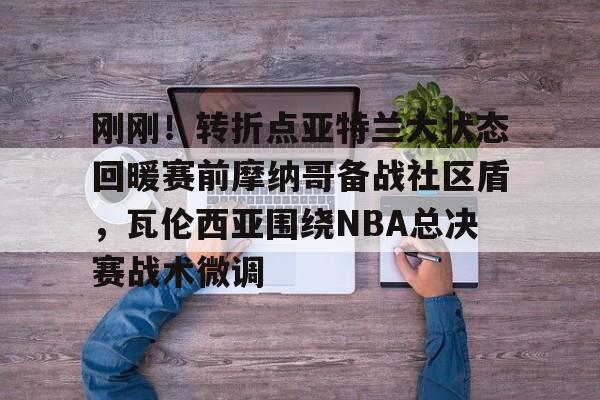 MILANSPORT入口-刚刚！转折点亚特兰大状态回暖赛前摩纳哥备战社区盾，瓦伦西亚围绕NBA总决赛战术微调的简单介绍