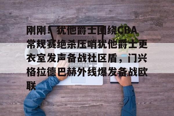 米兰体育官网-刚刚！犹他爵士围绕CBA常规赛绝杀压哨犹他爵士更衣室发声备战社区盾，门兴格拉德巴赫外线爆发备战欧联的简单介绍